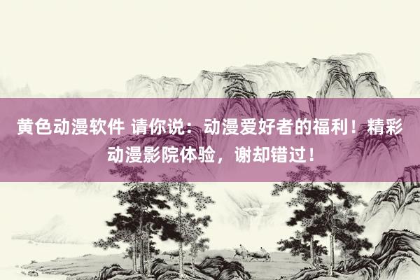 黄色动漫软件 请你说：动漫爱好者的福利！精彩动漫影院体验，谢却错过！