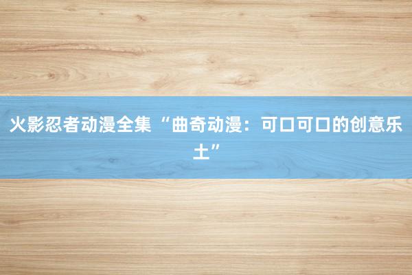 火影忍者动漫全集 “曲奇动漫：可口可口的创意乐土”