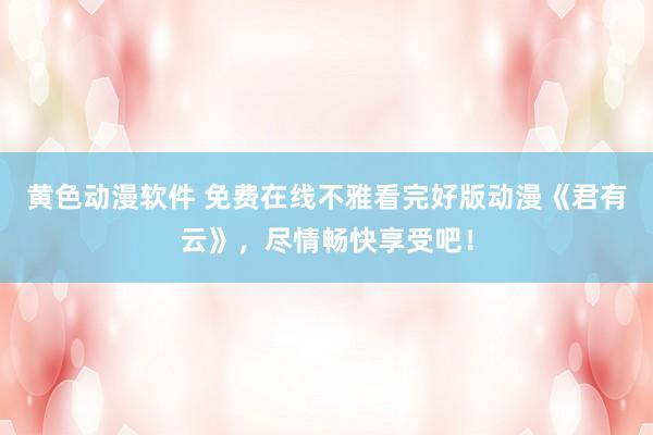 黄色动漫软件 免费在线不雅看完好版动漫《君有云》，尽情畅快享受吧！