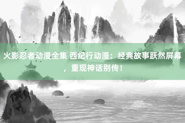 火影忍者动漫全集 西纪行动漫：经典故事跃然屏幕，重现神话别传！