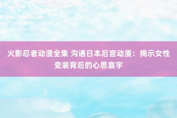 火影忍者动漫全集 沟通日本后宫动漫：揭示女性变装背后的心思寰宇