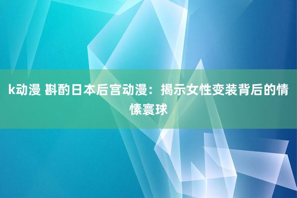 k动漫 斟酌日本后宫动漫：揭示女性变装背后的情愫寰球