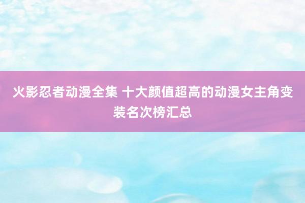 火影忍者动漫全集 十大颜值超高的动漫女主角变装名次榜汇总