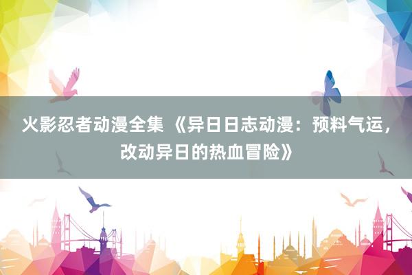 火影忍者动漫全集 《异日日志动漫：预料气运，改动异日的热血冒险》