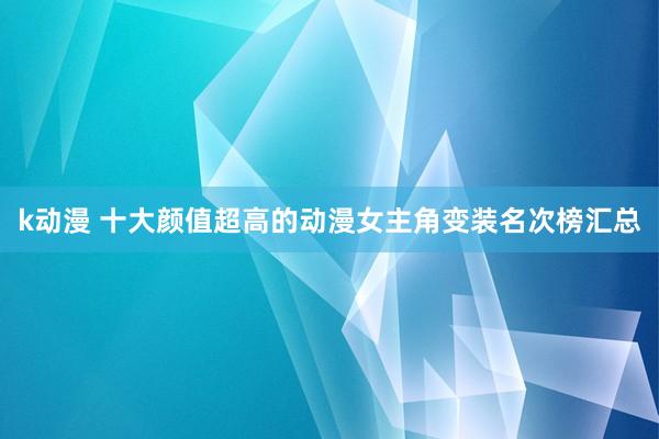 k动漫 十大颜值超高的动漫女主角变装名次榜汇总