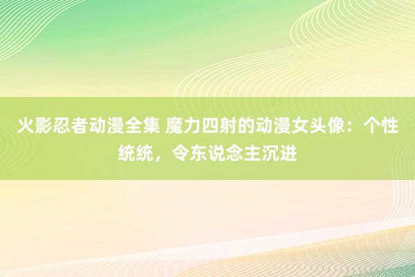 火影忍者动漫全集 魔力四射的动漫女头像：个性统统，令东说念主沉进