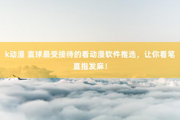 k动漫 寰球最受接待的看动漫软件推选，让你看笔直指发麻！