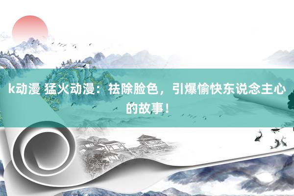 k动漫 猛火动漫：祛除脸色，引爆愉快东说念主心的故事！