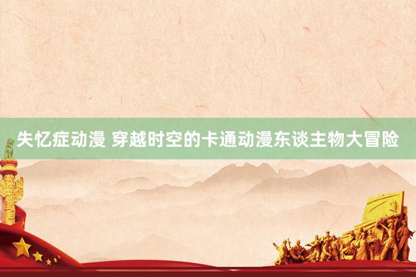 失忆症动漫 穿越时空的卡通动漫东谈主物大冒险