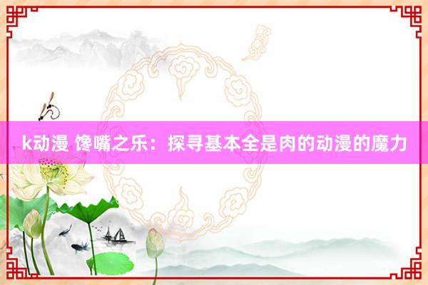 k动漫 馋嘴之乐：探寻基本全是肉的动漫的魔力