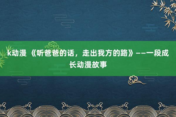 k动漫 《听爸爸的话，走出我方的路》——一段成长动漫故事