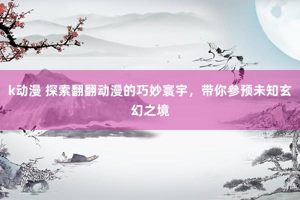 k动漫 探索翻翻动漫的巧妙寰宇，带你参预未知玄幻之境
