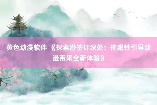黄色动漫软件 《探索潜签订深处：催眠性引导动漫带来全新体验》