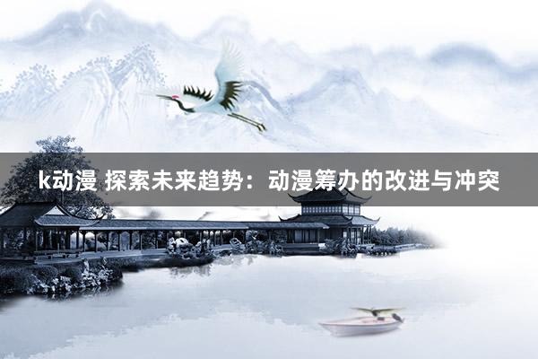 k动漫 探索未来趋势：动漫筹办的改进与冲突