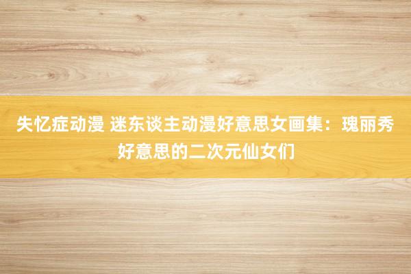 失忆症动漫 迷东谈主动漫好意思女画集：瑰丽秀好意思的二次元仙女们