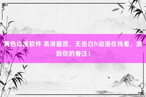 黄色动漫软件 高清画质，无告白h动漫在线看，激励你的眷注！