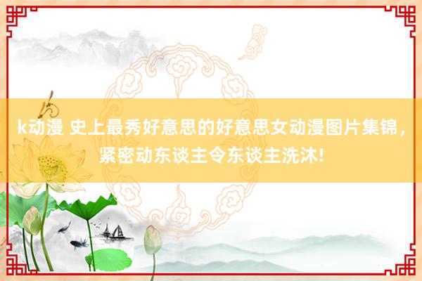 k动漫 史上最秀好意思的好意思女动漫图片集锦，紧密动东谈主令东谈主洗沐!