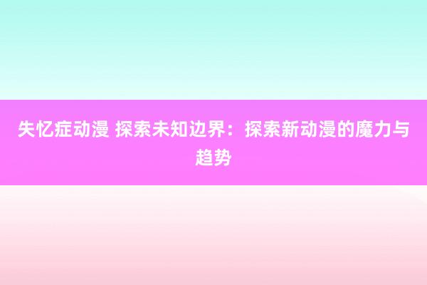 失忆症动漫 探索未知边界：探索新动漫的魔力与趋势