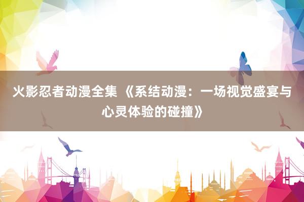 火影忍者动漫全集 《系结动漫：一场视觉盛宴与心灵体验的碰撞》