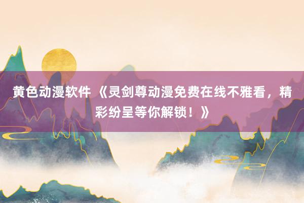 黄色动漫软件 《灵剑尊动漫免费在线不雅看，精彩纷呈等你解锁！》