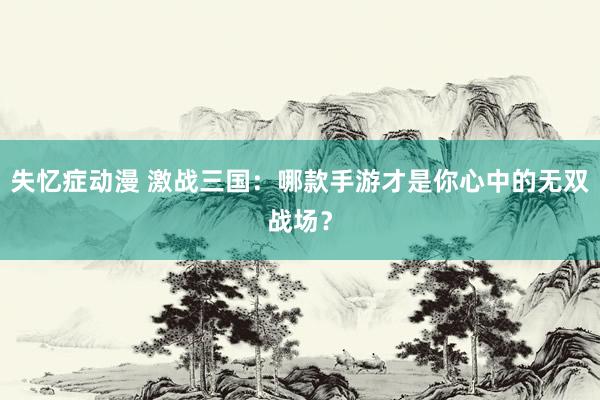 失忆症动漫 激战三国：哪款手游才是你心中的无双战场？