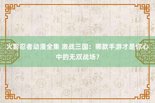 火影忍者动漫全集 激战三国：哪款手游才是你心中的无双战场？