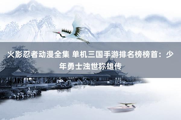 火影忍者动漫全集 单机三国手游排名榜榜首：少年勇士浊世称雄传