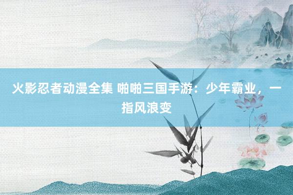火影忍者动漫全集 啪啪三国手游：少年霸业，一指风浪变