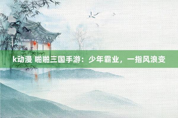 k动漫 啪啪三国手游：少年霸业，一指风浪变