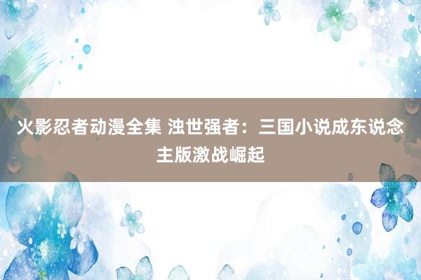 火影忍者动漫全集 浊世强者：三国小说成东说念主版激战崛起