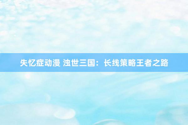 失忆症动漫 浊世三国：长线策略王者之路