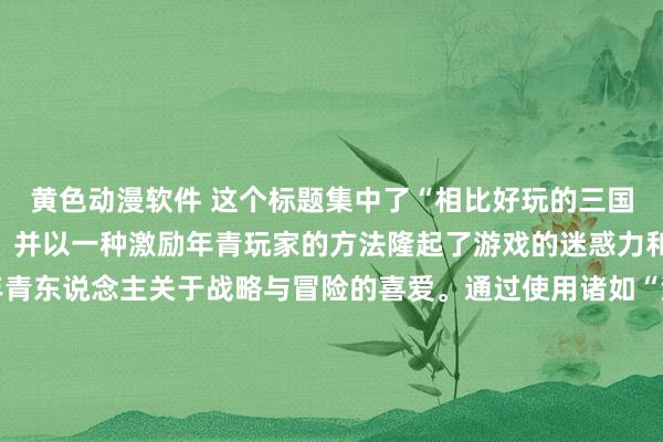 黄色动漫软件 这个标题集中了“相比好玩的三国手游”这一中枢要道词，并以一种激励年青玩家的方法隆起了游戏的迷惑力和竞争性，旨在引发年青东说念主关于战略与冒险的喜爱。通过使用诸如“浊世”、“袼褙”和“王者之路”这么的词汇，不祥很好地捕捉到年青玩家对权柄、荣耀以及豪杰认识的向往。同期，“争霸情感”也奏凯点出了游戏的中枢玩法和乐趣场地，容易引起方针群体的有趣。