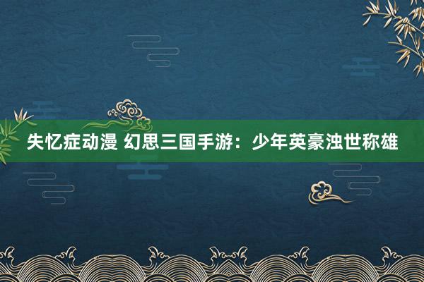 失忆症动漫 幻思三国手游：少年英豪浊世称雄