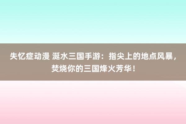 失忆症动漫 涎水三国手游：指尖上的地点风暴，焚烧你的三国烽火芳华！