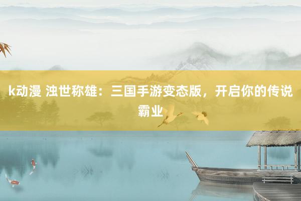 k动漫 浊世称雄：三国手游变态版，开启你的传说霸业