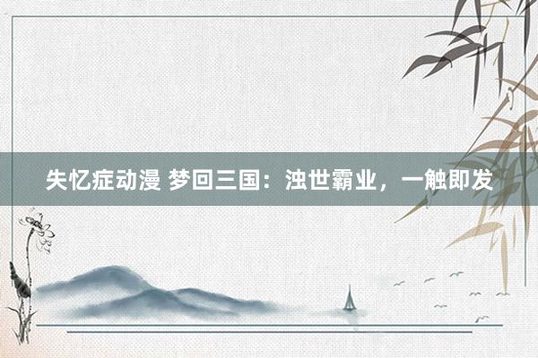 失忆症动漫 梦回三国：浊世霸业，一触即发