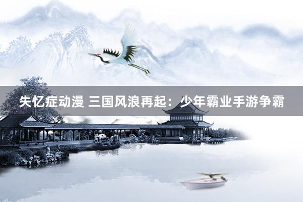 失忆症动漫 三国风浪再起：少年霸业手游争霸