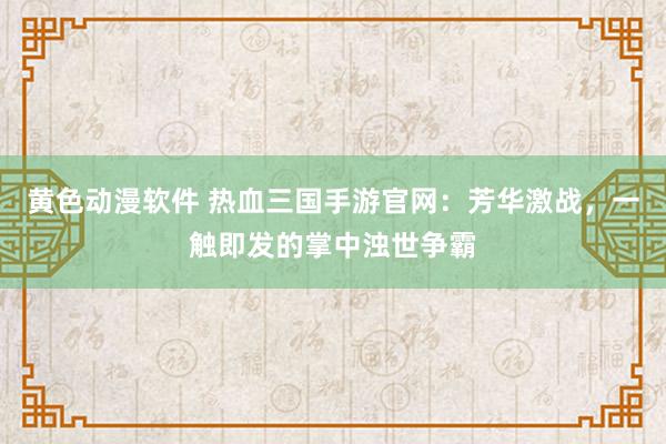 黄色动漫软件 热血三国手游官网：芳华激战，一触即发的掌中浊世争霸