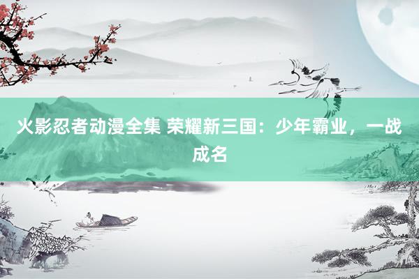 火影忍者动漫全集 荣耀新三国：少年霸业，一战成名