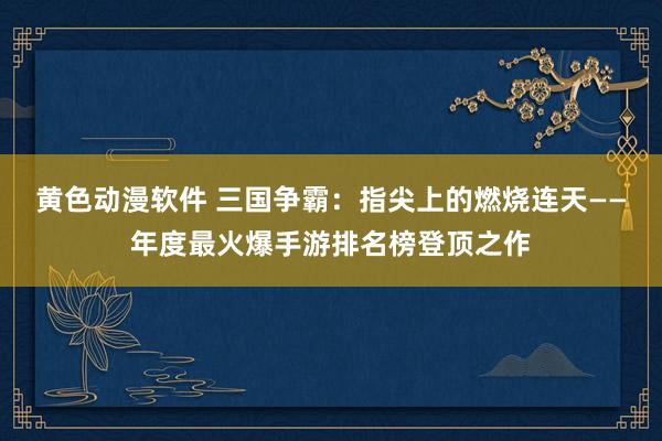 黄色动漫软件 三国争霸：指尖上的燃烧连天——年度最火爆手游排名榜登顶之作