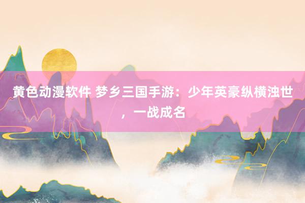 黄色动漫软件 梦乡三国手游：少年英豪纵横浊世，一战成名