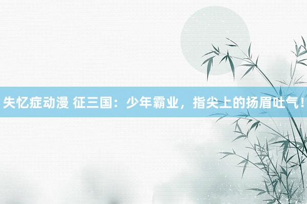 失忆症动漫 征三国：少年霸业，指尖上的扬眉吐气！