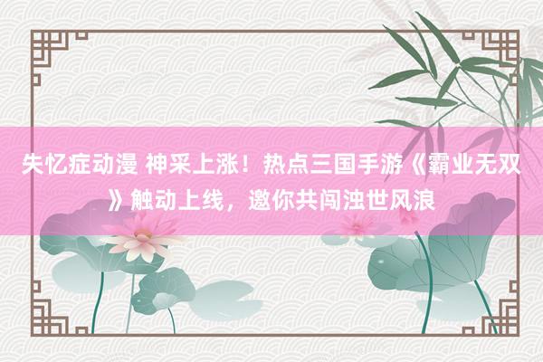 失忆症动漫 神采上涨！热点三国手游《霸业无双》触动上线，邀你共闯浊世风浪