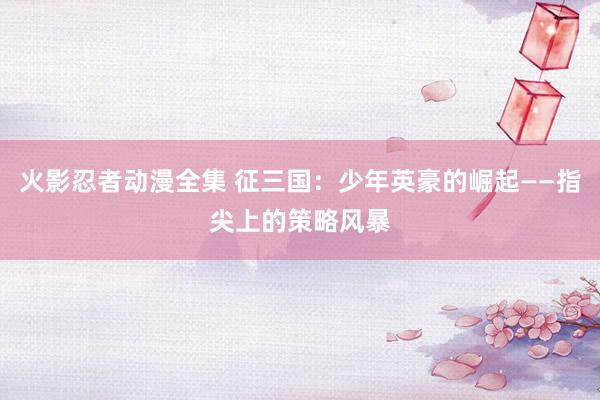 火影忍者动漫全集 征三国：少年英豪的崛起——指尖上的策略风暴