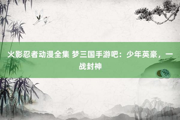火影忍者动漫全集 梦三国手游吧：少年英豪，一战封神