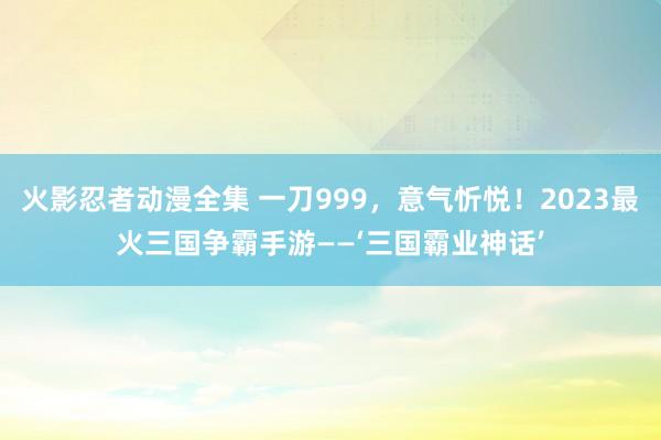 火影忍者动漫全集 一刀999，意气忻悦！2023最火三国争霸手游——‘三国霸业神话’