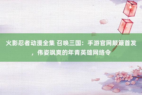 火影忍者动漫全集 召唤三国：手游官网颠簸首发，伟姿飒爽的年青英雄网络令