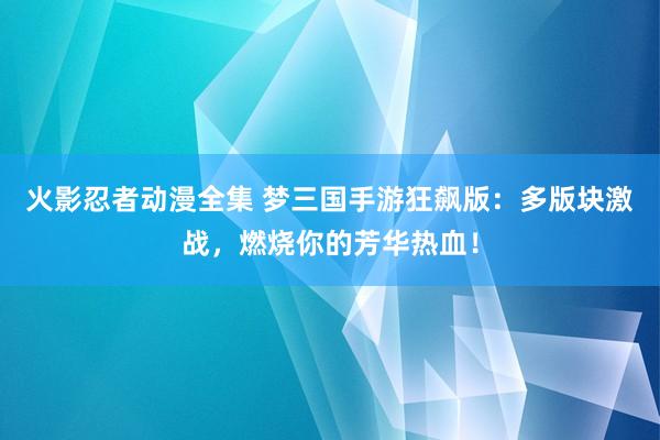 火影忍者动漫全集 梦三国手游狂飙版：多版块激战，燃烧你的芳华热血！