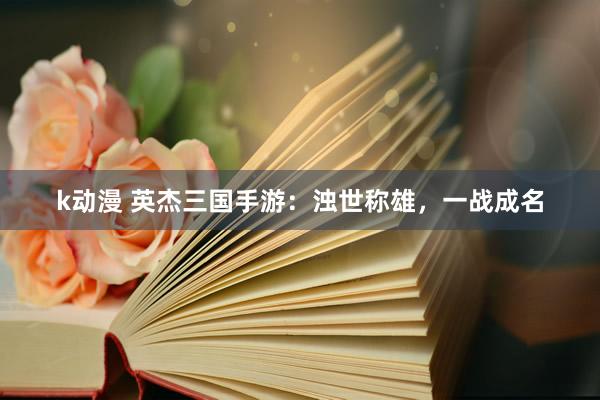 k动漫 英杰三国手游：浊世称雄，一战成名