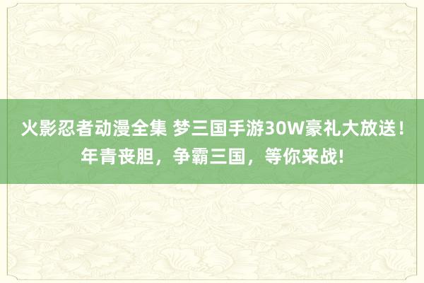 火影忍者动漫全集 梦三国手游30W豪礼大放送！年青丧胆，争霸三国，等你来战!